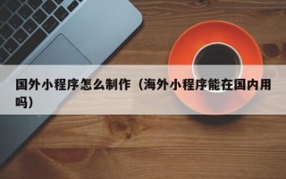 大竹国外小程序怎么制作（海外小程序能在国内用吗）