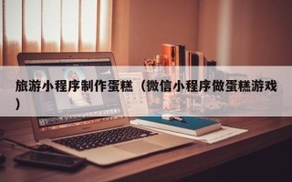 大竹旅游小程序制作蛋糕（微信小程序做蛋糕游戏）